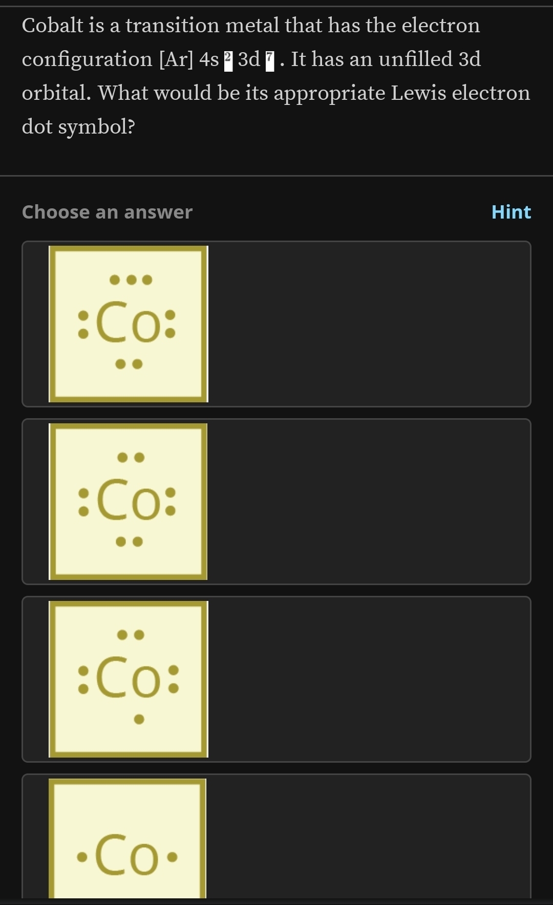 Cobalt is a transition metal that has the electron
configuration [A r|4s^23d 7 |. It has an unfilled 3d
orbital. What would be its appropriate Lewis electron
dot symbol?
Choose an answer Hint
Co·