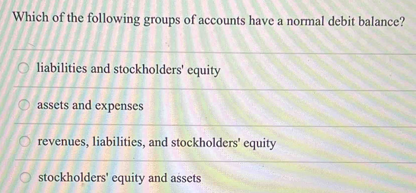 Which of the following groups of accounts have a normal debit balance?
liabilities and stockholders' equity
assets and expenses
revenues, liabilities, and stockholders' equity
stockholders' equity and assets