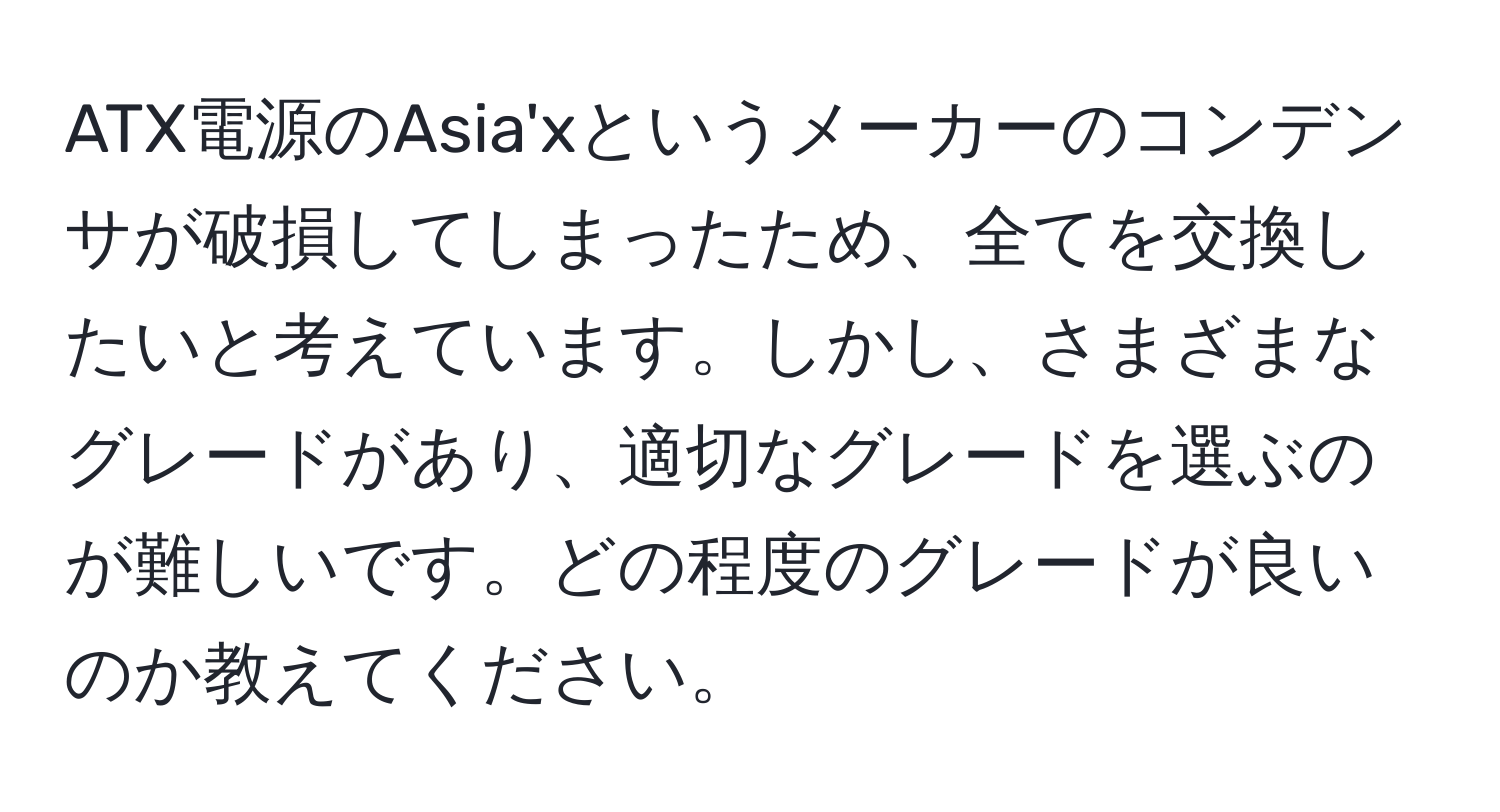 ATX電源のAsia'xというメーカーのコンデンサが破損してしまったため、全てを交換したいと考えています。しかし、さまざまなグレードがあり、適切なグレードを選ぶのが難しいです。どの程度のグレードが良いのか教えてください。