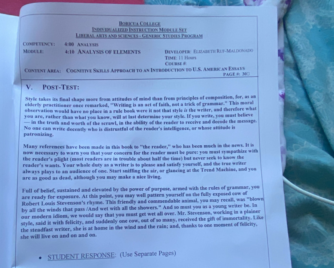 Boricua College
Individualized Instruction Module Set
Liberal arts and sciences - Generic Studies Program
Competency: 4:00 Analysis
ModulE: 4:10 ANALYSIS OF ELEMENTS Developer: Elizabeth Ruf-Maldonado
Time: 11 Hours
Course #:
Content Area: Cognitive Skills Approach to an Introduction to U.S. American Essays
PAGE #: 30￥
V. Post-Test:
Style takes its final shape more from attitudes of mind than from principles of composition, for, as an
elderly practitioner once remarked, "Writing is an act of faith, not a trick of grammar." This moral
observation would have no place in a rule book were it not that style is the writer, and therefore what
you are, rather than what you know, will at last determine your style. If you write, you must believe
— in the truth and worth of the scrawl, in the ability of the reader to receive and decode the message.
No one can write decently who is distrustful of the reader's intelligence, or whose attitude is
patronizing.
Many references have been made in this book to "the reader," who has been much in the news. It is
now necessary to warn you that your concern for the reader must be pure: you must sympathize with
the reader's plight (most readers are in trouble about half the time) but never seek to know the
reader's wants. Your whole duty as a writer is to please and satisfy yourself, and the true writer
always plays to an audience of one. Start sniffing the air, or glancing at the Trend Machine, and you
are as good as dead, although you may make a nice living.
Full of belief, sustained and elevated by the power of purpose, armed with the rules of grammar, you
are ready for exposure. At this point, you may well pattern yourself on the fully exposed cow of
Robert Louis Stevenson's rhyme. This friendly and commendable animal, you may recall, was "blown
by all the winds that pass /And wet with all the showers." And so must you as a young writer be. In
our modern idiom, we would say that you must get wet all over. Mr. Stevenson, working in a plainer
style, said it with felicity, and suddenly one cow, out of so many, received the gift of immortality. Like
the steadfast writer, she is at home in the wind and the rain; and, thanks to one moment of felicity,
she will live on and on and on.
STUDENT RESPONSE: (Use Separate Pages)