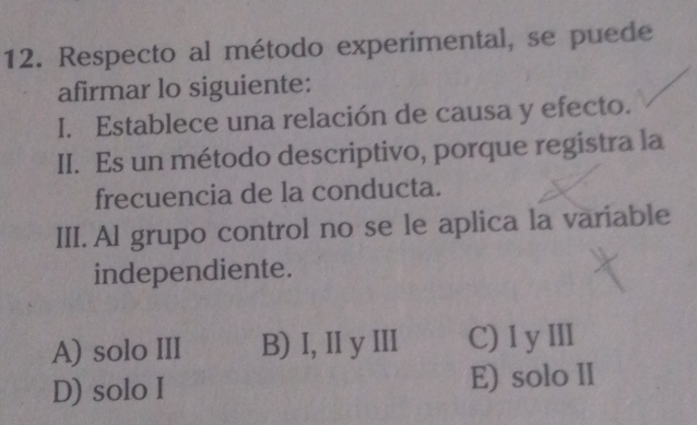 Respecto al método experimental, se puede
afirmar lo siguiente:
I. Establece una relación de causa y efecto.
II. Es un método descriptivo, porque registra la
frecuencia de la conducta.
III. Al grupo control no se le aplica la variable
independiente.
A) solo III B) I, II yIII C) I yⅢ
D) solo I E) solo II