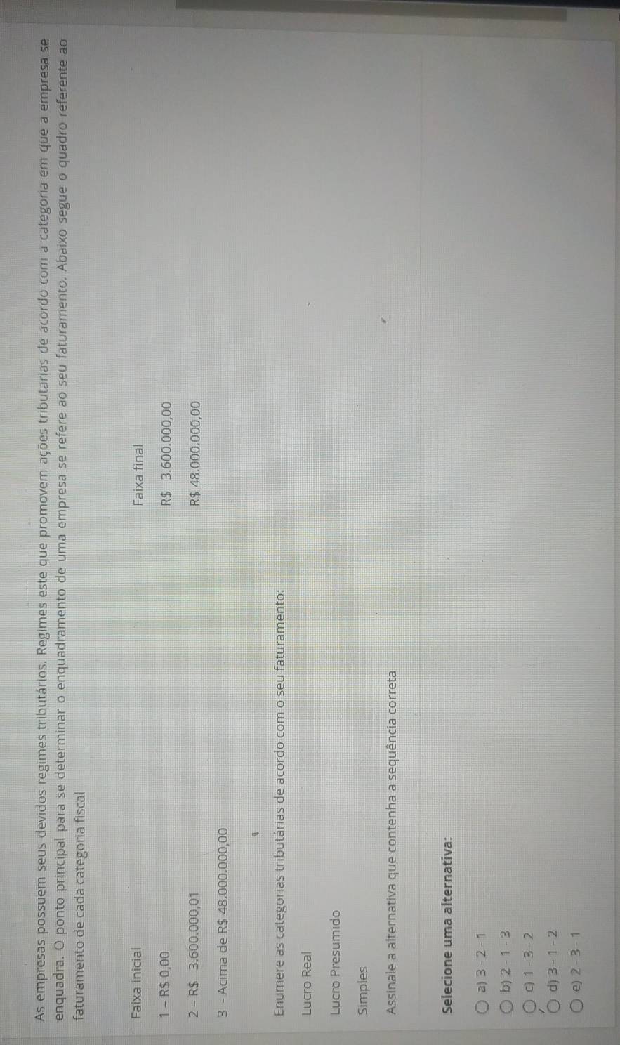 As empresas possuem seus devidos regimes tributários. Regimes este que promovem ações tributarias de acordo com a categoria em que a empresa se
enquadra. O ponto principal para se determinar o enquadramento de uma empresa se refere ao seu faturamento. Abaixo segue o quadro referente ao
faturamento de cada categoria fiscal
Faixa inicial Faixa final
1 - R$ 0,00 R$ 3.600.000,00
2 - R$ 3.600.000,01 R$ 48.000.000,00
3 - Acima de R$ 48.000.000,00
4
Enumere as categorias tributárias de acordo com o seu faturamento:
Lucro Real
Lucro Presumido
Simples
Assinale a alternativa que contenha a sequência correta
Selecione uma alternativa:
a) 3-2-1
b) 2-1-3
C) 1-3-2
d) 3-1-2
e) 2-3-1