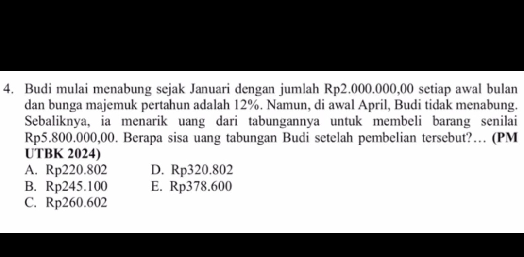 Budi mulai menabung sejak Januari dengan jumlah Rp2.000.000,00 setiap awal bulan
dan bunga majemuk pertahun adalah 12%. Namun, di awal April, Budi tidak menabung.
Sebaliknya, ia menarik uang dari tabungannya untuk membeli barang senilai
Rp5.800.000,00. Berapa sisa uang tabungan Budi setelah pembelian tersebut?… (PM
UTBK 2024)
A. Rp220.802 D. Rp320.802
B. Rp245.100 E. Rp378.600
C. Rp260.602