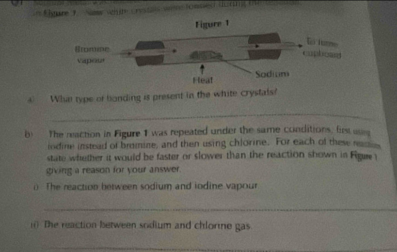 Élgure 9 New velûte Crestais ven fonsied durn fo 
What type of bonding is present in the white crystals? 
_ 
b) The reaction in Figure 1 was repeated under the same conditions, first useg 
iodine instead of bromine, and then using chlorine. For each of these reastins 
state whether it would be faster or slower than the reaction shown in Figue 
giving a reason for your answer. 
The reaction between sodium and iodine vapour 
_ 
(i) The reaction between sodium and chlorine gas. 
_