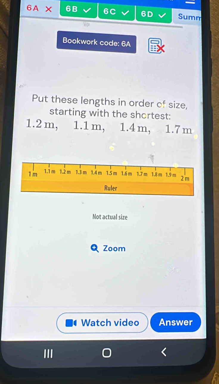 6A × 6B 6C 6D Summ 
Bookwork code: 6A 
Put these lengths in order of size, 
starting with the shortest:
1.2 m, 1.1 m, 1.4 m, 1.7 m
Not actual size 
Zoom 
Watch video Answer 
III