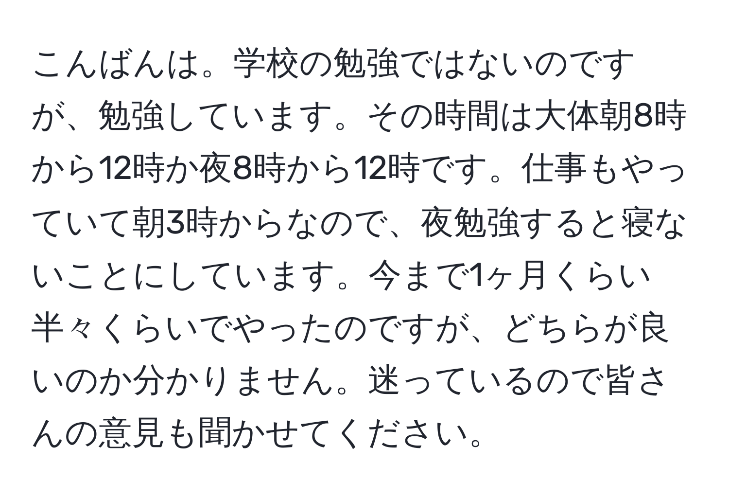 こんばんは。学校の勉強ではないのですが、勉強しています。その時間は大体朝8時から12時か夜8時から12時です。仕事もやっていて朝3時からなので、夜勉強すると寝ないことにしています。今まで1ヶ月くらい半々くらいでやったのですが、どちらが良いのか分かりません。迷っているので皆さんの意見も聞かせてください。