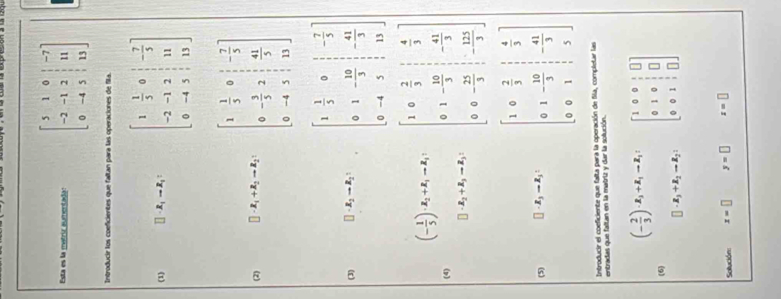 sta es la matriz aumentada: beginbmatrix 5&1&0&|&-7 -2&-1&2&|&11 0&-4&5&|&13endbmatrix
Introducir los coeficientes que faltan para las operaciones de fila.
(1) R_1to R_1: beginbmatrix 1& 1/3 &0& 1/3  -2&-1&2& 1/3 &11 0&-4&5&13endbmatrix
(2) □ · R_1+R_2to R_2: beginbmatrix 1& 1/5 &0& 1/5 &- 7/5  0&- 3/5 &2& 41/5  0&-4&5&13endbmatrix
(3) □ · R_2to R_2: beginbmatrix 1& 1/3 &0& 1/3 &- 7/3  0&1&- 10/3 & 1/3 &- 41/3  0&-4&3& 1/3 &13endbmatrix
□
(4) (- 1/3 )x_1+x_2=x_1, □ -x_2+x_3-x_3, beginbmatrix 1&0& 2/3 & 1/3  0&1&- 10/3 &- 41/3  0&0&- 25/3 & 1/3 endbmatrix
(5) □ · R_3to R_3: beginbmatrix 1&0& 2/3 & 1/3  0&1&- 10/3 & 1/3  0&0&1& 1/3 endbmatrix
Introducir el coeficiente que falta para la operación de fila, completar las
entradas que faltan en la matriz y dar la solución.
(- 2/3 )· R_3+R_1-R_1: beginbmatrix 1&0&0&1&□  0&1&0&1&□  0&0&1&1&□ endbmatrix
(6)
□ · R_3+R_2to R_2:
Sollución: x=□ y=□ x=□