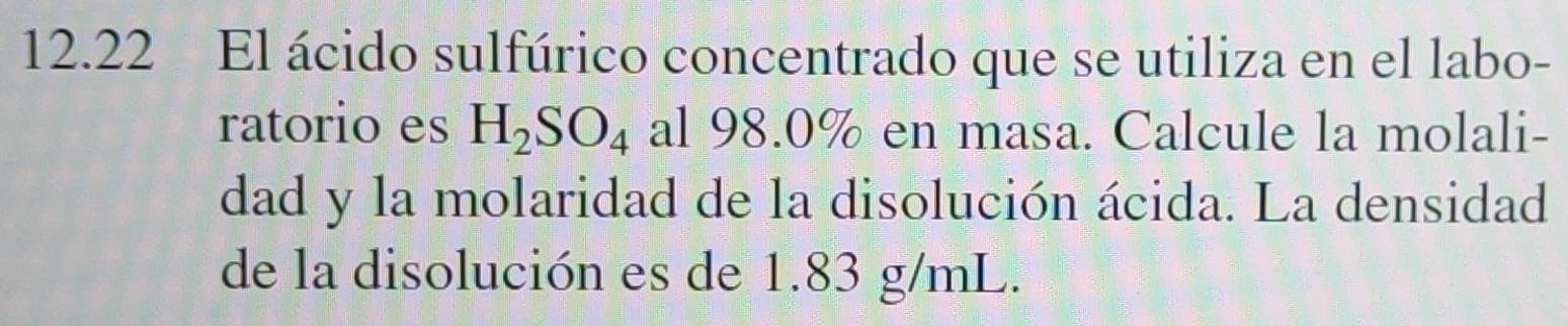 12.22 El ácido sulfúrico concentrado que se utiliza en el labo- 
ratorio es H_2SO_4 al 98.0% en masa. Calcule la molali- 
dad y la molaridad de la disolución ácida. La densidad 
de la disolución es de 1.83 g/mL.