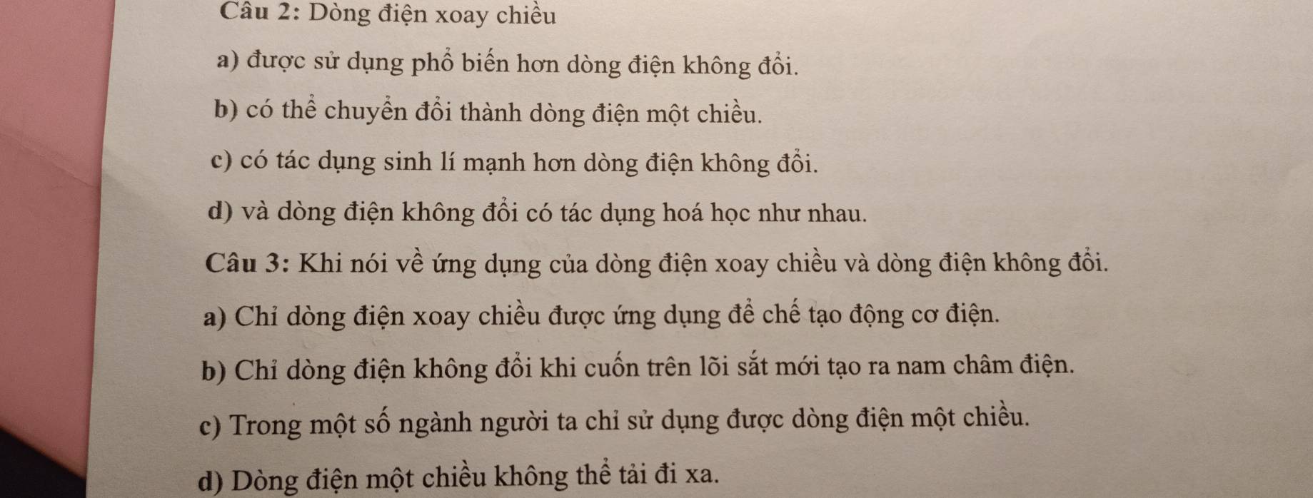 Dòng điện xoay chiều
a) được sử dụng phổ biến hơn dòng điện không đổi.
b) có thể chuyển đổi thành dòng điện một chiều.
c) có tác dụng sinh lí mạnh hơn dòng điện không đổi.
d) và dòng điện không đổi có tác dụng hoá học như nhau.
Câu 3: Khi nói về ứng dụng của dòng điện xoay chiều và dòng điện không đổi.
a) Chỉ dòng điện xoay chiều được ứng dụng để chế tạo động cơ điện.
b) Chỉ dòng điện không đổi khi cuốn trên lõi sắt mới tạo ra nam châm điện.
c) Trong một số ngành người ta chỉ sử dụng được dòng điện một chiều.
d) Dòng điện một chiều không thể tải đi xa.