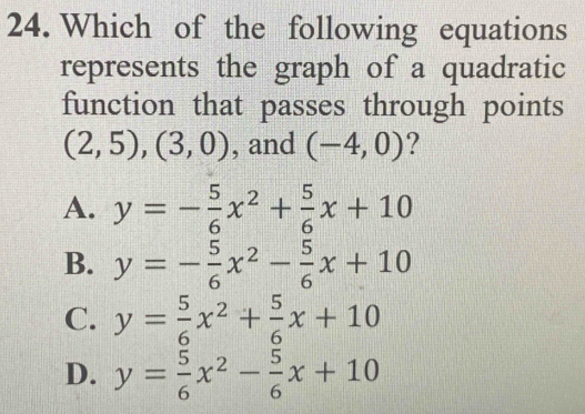 Which of the following equations
represents the graph of a quadratic
function that passes through points
(2,5),(3,0) , and (-4,0) ?
A. y=- 5/6 x^2+ 5/6 x+10
B. y=- 5/6 x^2- 5/6 x+10
C. y= 5/6 x^2+ 5/6 x+10
D. y= 5/6 x^2- 5/6 x+10