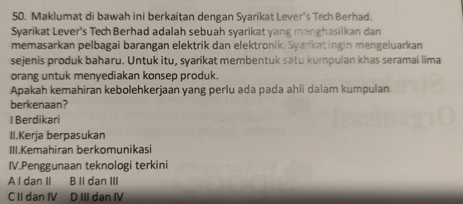 Maklumat di bawah ini berkaitan dengan Syarikat Lever's Tech Berhad.
Syarikat Lever's Tech Berhad adalah sebuah syarikat yang menghasilkan dan
memasarkan pelbagai barangan elektrik dan elektronik. Syarikatingin mengeluarkan
sejenis produk baharu. Untuk itu, syarikat membentuk satu kumpulan khas seramai lima
orang untuk menyediakan konsep produk.
Apakah kemahiran kebolehkerjaan yang perlu ada pada ahli dalam kumpulan
berkenaan?
I Berdikari
II.Kerja berpasukan
III.Kemahiran berkomunikasi
IV.Penggunaan teknologi terkini
A I dan II B II dan III
C II dan IV D III dan IV