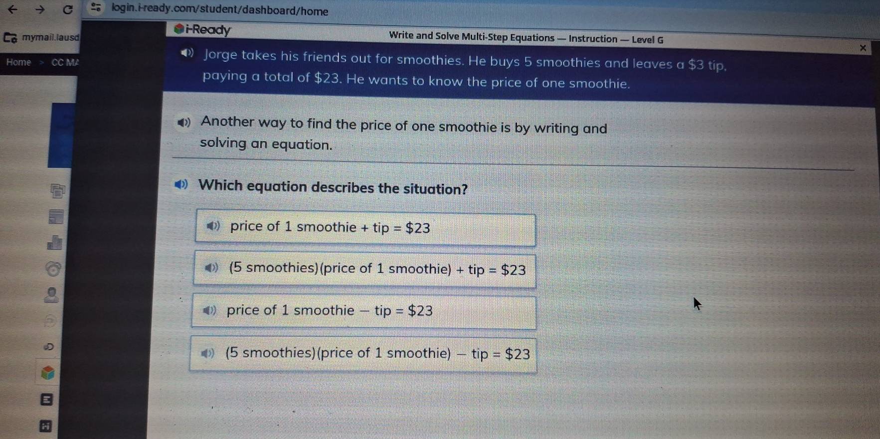 ●i-Ready
mymail.lausd Write and Solve Multi-Step Equations — Instruction — Level G
×
Home CC MA
1 Jorge takes his friends out for smoothies. He buys 5 smoothies and leaves a $3 tip,
paying a total of $23. He wants to know the price of one smoothie.
• Another way to find the price of one smoothie is by writing and
solving an equation.
◀ Which equation describes the situation?
price of 1 smoothie +tip=$23
● (5 smoothies)(price of 1 smoothie) +tip=$23
price of 1 smoothie -tip=$23
(5 smoothies) (price of 1 smoothie) -tip=$23