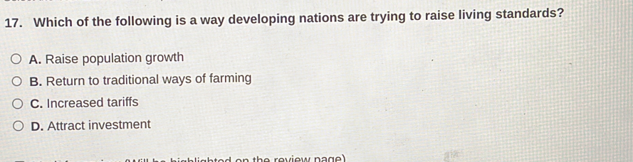 Which of the following is a way developing nations are trying to raise living standards?
A. Raise population growth
B. Return to traditional ways of farming
C. Increased tariffs
D. Attract investment
the review na g