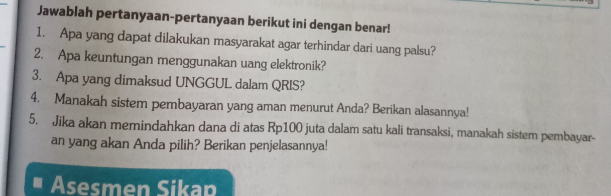 Jawablah pertanyaan-pertanyaan berikut ini dengan benar! 
1. Apa yang dapat dilakukan masyarakat agar terhindar dari uang palsu? 
2. Apa keuntungan menggunakan uang elektronik? 
3. Apa yang dimaksud UNGGUL dalam QRIS? 
4. Manakah sistem pembayaran yang aman menurut Anda? Berikan alasannya! 
5. Jika akan memindahkan dana di atas Rp100 juta dalam satu kali transaksi, manakah sistem pembayar- 
an yang akan Anda pilih? Berikan penjelasannya! 
Asesmen Sikap