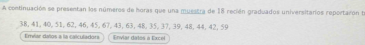 A continuación se presentan los números de horas que una muestra de 18 recién graduados universitarios reportaron te
38, 41, 40, 51, 62, 46, 45, 67, 43, 63, 48, 35, 37, 39, 48, 44, 42, 59
Enviar datos a la calculadora Enviar datos a Excel