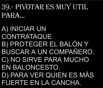 39.- PIVOTAR ES MUY UTIL
PARA...
A) INICIAR UN
CONTRATAQUE
B) PROTEGER EL BALÓN Y
BUSCAR A UN COMPAÑERO.
C) NO SIRVE PARA MUCHO
EN BALONCESTO.
D) PARA VER QUIEN ES MÁS
FUERTE EN LA CANCHA.