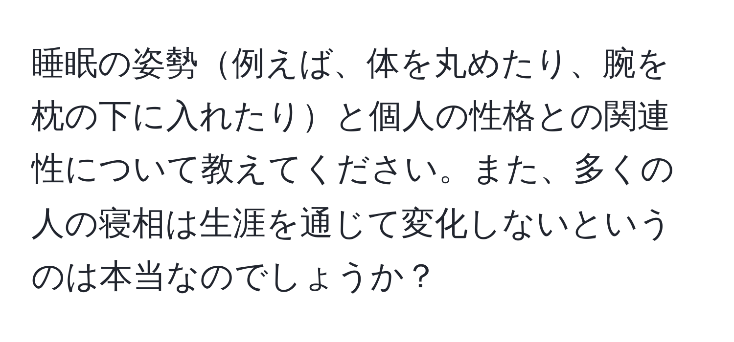 睡眠の姿勢例えば、体を丸めたり、腕を枕の下に入れたりと個人の性格との関連性について教えてください。また、多くの人の寝相は生涯を通じて変化しないというのは本当なのでしょうか？