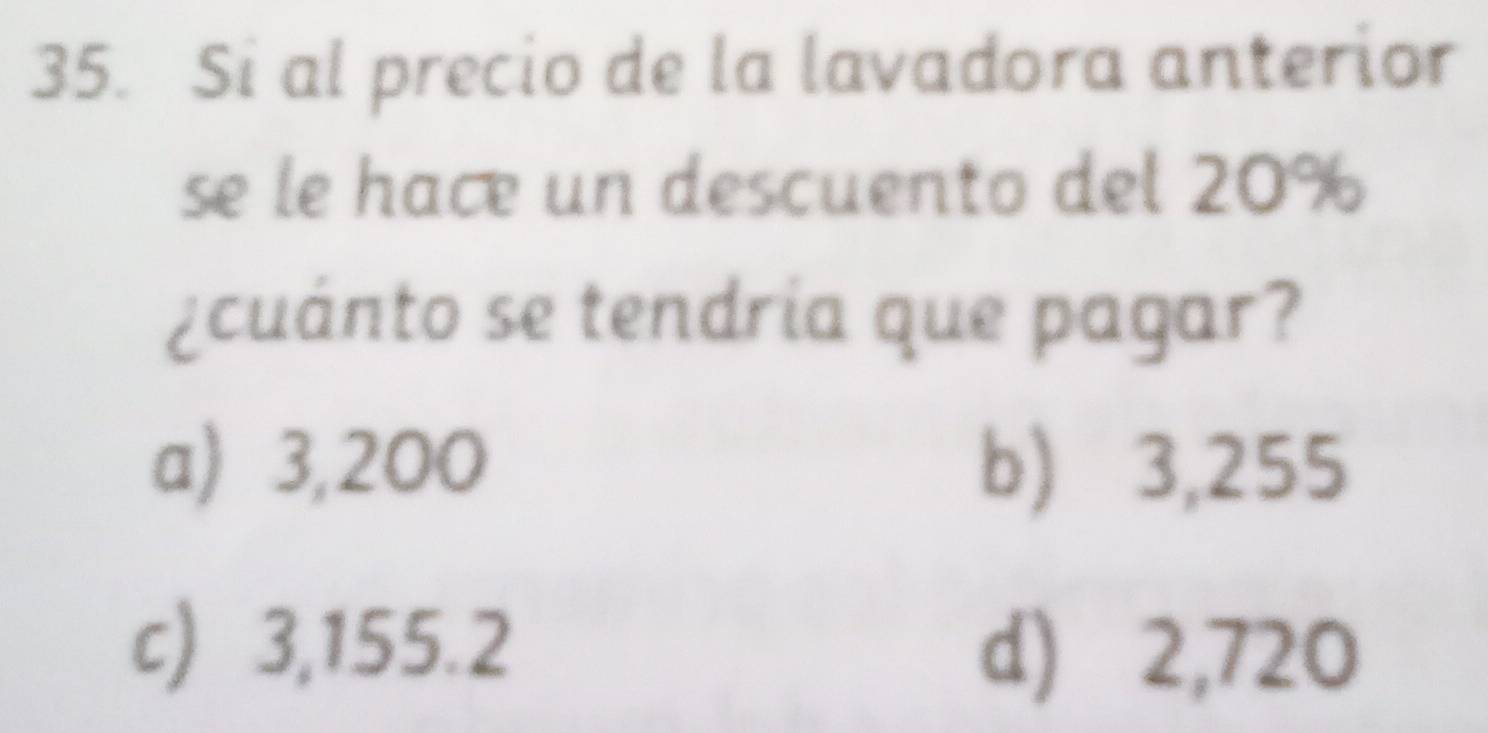 Si al precio de la lavadora anterior
se le hace un descuento del 20%
¿cuánto se tendría que pagar?
a) 3,200 b) ⩾ 3,255
c) 3,155.2
d) 2,720