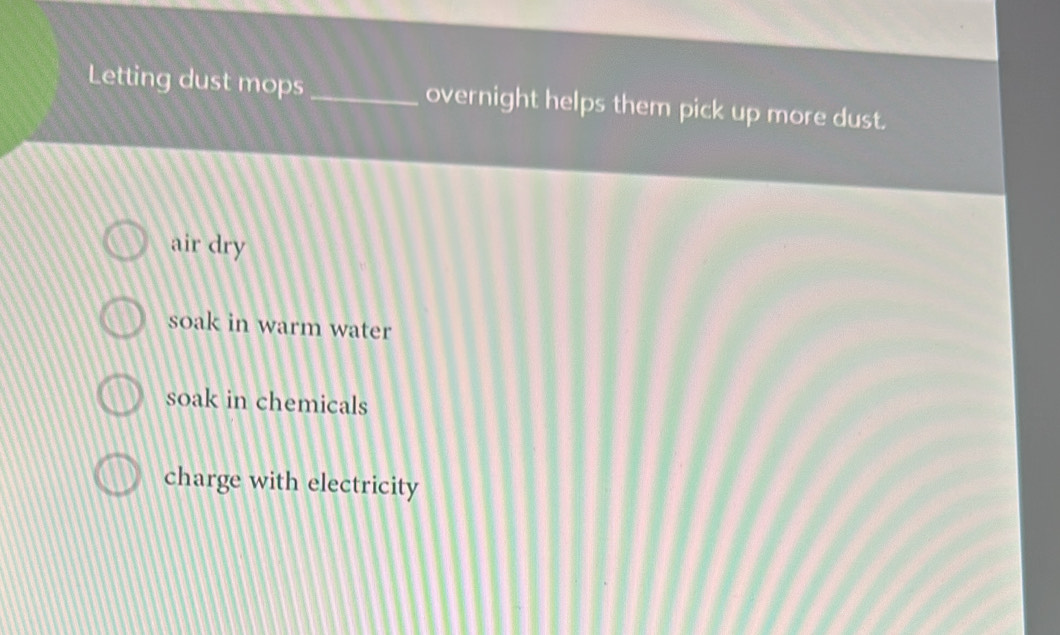 Letting dust mops_ overnight helps them pick up more dust.
air dry
soak in warm water
soak in chemicals
charge with electricity