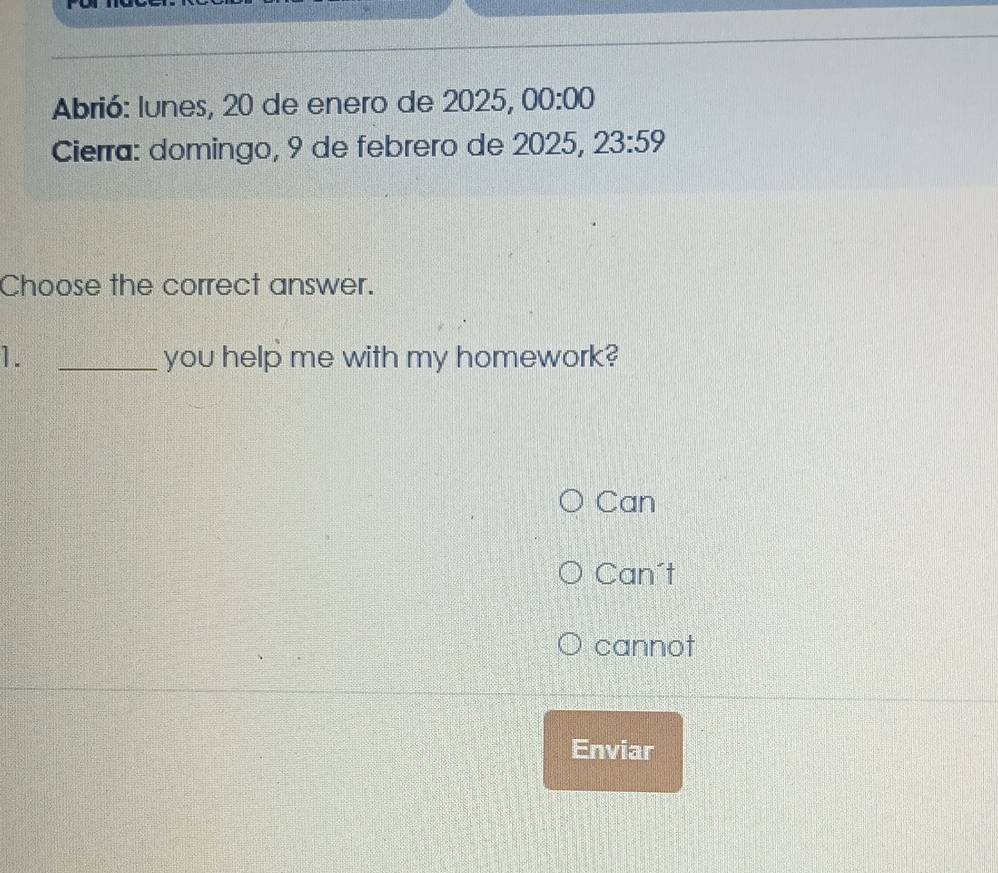 Abrió: lunes, 20 de enero de 2025, 00:00 
Cierra: domingo, 9 de febrero de 2025, 23:59 
Choose the correct answer.
1. _you help me with my homework?
Can
Can't
cannot
Enviar