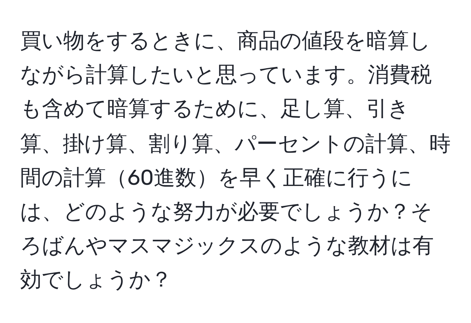 買い物をするときに、商品の値段を暗算しながら計算したいと思っています。消費税も含めて暗算するために、足し算、引き算、掛け算、割り算、パーセントの計算、時間の計算60進数を早く正確に行うには、どのような努力が必要でしょうか？そろばんやマスマジックスのような教材は有効でしょうか？