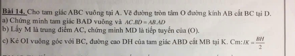 Cho tam giác ABC vuông tại A. Vẽ đường tròn tâm O đường kính AB cắt BC tại D. 
a) Chứng minh tam giác BAD vuông và AC.BD=AB.AD
b) Lấy M là trung điểm AC, chứng minh MD là tiếp tuyến cia(O). 
c) Kẻ OI vuông góc với BC, đường cao DH của tam giác ABD cắt MB tại K. Cm : IK= BH/2 