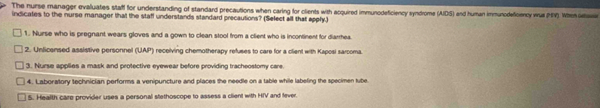 The nurse manager evaluates staff for understanding of standard precautions when caring for clients with acquired immunodeficiency syndrome (AIDS) and hurnan immunodeficiency wrus (HIV). Wach ohavo 
indicates to the nurse manager that the staff understands standard precautions? (Select all that apply.) 
1. Nurse who is pregnant wears gloves and a gown to clean stool from a client who is incontinent for diarrhea. 
2. Unlicensed assistive personnel (UAP) receiving chemotherapy refuses to care for a client with Kaposi sarcoma. 
3. Nurse applies a mask and protective eyewear before providing tracheostomy care. 
4. Laboratory technician performs a venipuncture and places the needle on a table while labeling the specimen tube. 
5. Health care provider uses a personal stethoscope to assess a client with HIV and fever.