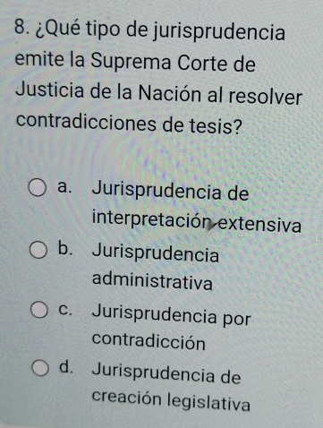 ¿Qué tipo de jurisprudencia
emite la Suprema Corte de
Justicia de la Nación al resolver
contradicciones de tesis?
a. Jurisprudencia de
interpretación extensiva
b. Jurisprudencia
administrativa
c. Jurisprudencia por
contradicción
d. Jurisprudencia de
creación legislativa