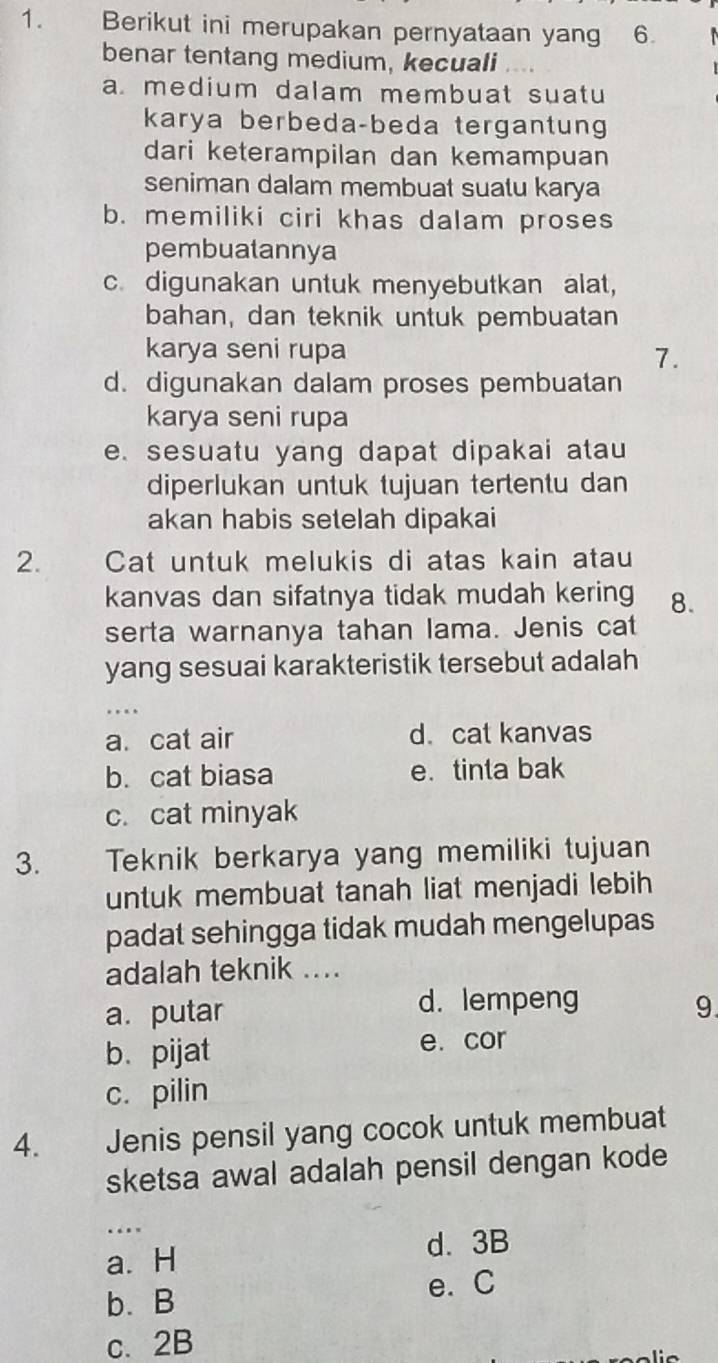 Berikut ini merupakan pernyataan yang 6.
benar tentang medium, kecuali
a. medium dalam membuat suatu
karya berbeda-beda tergantung
dari keterampilan dan kemampuan
seniman dalam membuat suatu karya
b. memiliki ciri khas dalam proses
pembuatannya
c. digunakan untuk menyebutkan alat,
bahan, dan teknik untuk pembuatan
karya seni rupa
7.
d. digunakan dalam proses pembuatan
karya seni rupa
e. sesuatu yang dapat dipakai atau
diperlukan untuk tujuan tertentu dan
akan habis setelah dipakai
2. Cat untuk melukis di atas kain atau
kanvas dan sifatnya tidak mudah kering 8.
serta warnanya tahan lama. Jenis cat
yang sesuai karakteristik tersebut adalah
…
a. cat air d. cat kanvas
b. cat biasa e. tinta bak
c. cat minyak
3. Teknik berkarya yang memiliki tujuan
untuk membuat tanah liat menjadi lebih
padat sehingga tidak mudah mengelupas
adalah teknik ....
a. putar d. lempeng 9.
b. pijat e. cor
c. pilin
4. Jenis pensil yang cocok untuk membuat
sketsa awal adalah pensil dengan kode
..
a. H d. 3B
b. B e. C
c、 2B