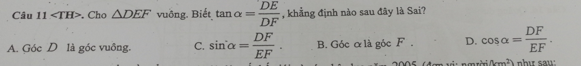 ∠ TH>. Cho △ DEF vuồng. Biết tan alpha = DE/DF  , khẳng định nào sau đây là Sai?
C. sin alpha = DF/EF .
A. Góc D là góc vuông. B. Góc α là góc F.
D. cos alpha = DF/EF .
(km^2) như sau: