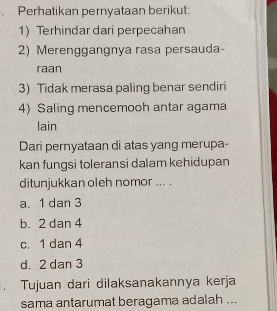 Perhatikan pernyataan berikut:
1) Terhindar dari perpecahan
2) Merenggangnya rasa persauda-
raan
3) Tidak merasa paling benar sendiri
4) Saling mencemooh antar agama
lain
Dari pernyataan di atas yang merupa-
kan fungsi toleransi dalam kehidupan
ditunjukkan oleh nomor ... .
a. 1 dan 3
b. 2 dan 4
c. 1 dan 4
d. 2 dan 3. Tujuan dari dilaksanakannya kerja
sama antarumat beragama adalah ...