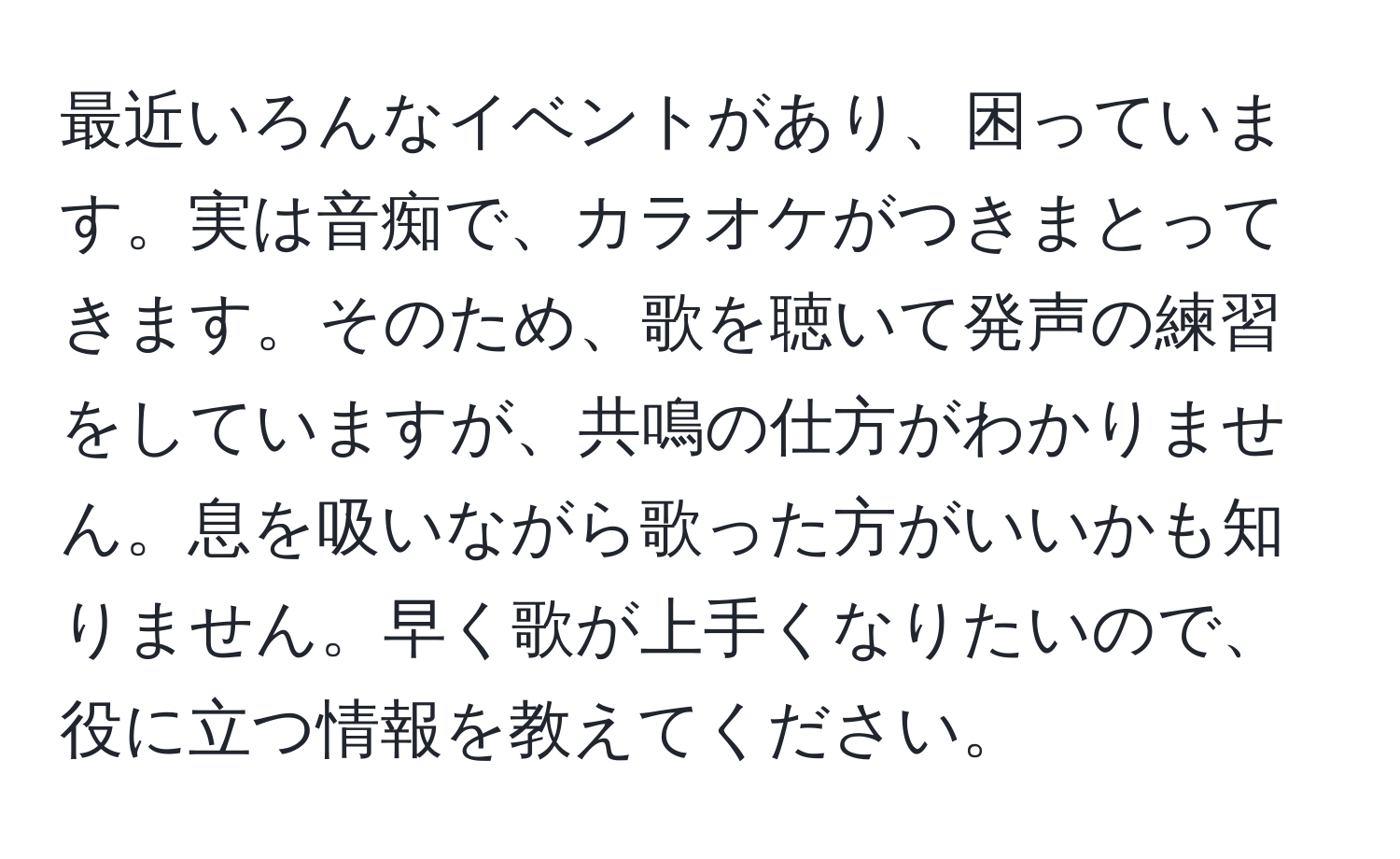 最近いろんなイベントがあり、困っています。実は音痴で、カラオケがつきまとってきます。そのため、歌を聴いて発声の練習をしていますが、共鳴の仕方がわかりません。息を吸いながら歌った方がいいかも知りません。早く歌が上手くなりたいので、役に立つ情報を教えてください。