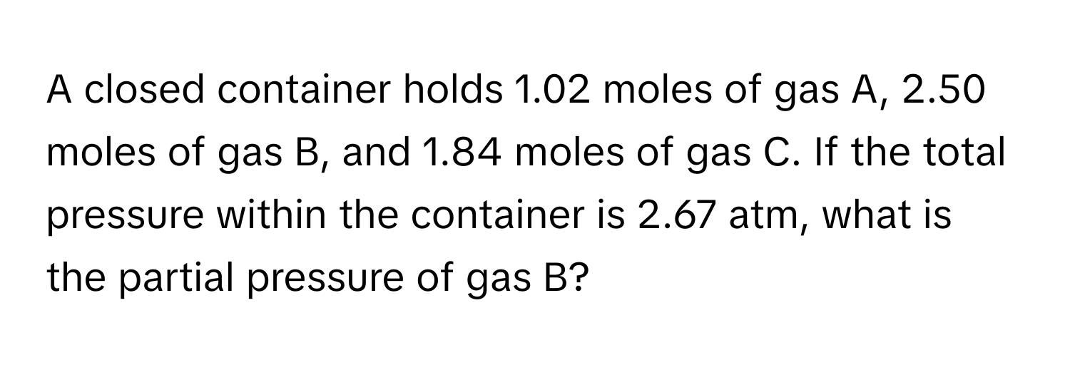 A closed container holds 1.02 moles of gas A, 2.50 moles of gas B, and 1.84 moles of gas C. If the total pressure within the container is 2.67 atm, what is the partial pressure of gas B?