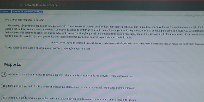 provadigital.vunesp.com.br
Sel o340s Jenifter vilas boas de aguilar
Leia o texto para responder à questão.
Os sambas são proíbidos depois das 22h, por exemplo. O candomblê foi proibido em Salvador, bem como a capoeira, que foi proibida em Salvador, no Rio de Janeiro e em São Paulo
Cabia à polícia fazer cumprir essas proibições. Tudo isso são sinais de tentativas do estado de controlar a população negra livre, e isso se estende para além do século XIX. A Constituição
Federal, hoje, não estabelece distinções raciais. Não está dito na Constituição que há uma subcidadania para a população negra, mas as políticas do Estado brasileiro foram construíida
desde a abolição, e ainda hoje, para garantir lugares sociais diferentes para esses sujeitos, a partir de uma condição racial.
(Rafael Ciscati. Depois da abelição, Estado solísticou mecanismos de exclusão, diz historiadora. https://www.brasikdedireitos.org.br. Acesso em: 12.05.2020. Adaptado
O texto evidencia que, após a abolição da escravidão, a população negra no Brasil
Resposta:
A ) permaneceu excluída da sociedade devido a práticas culturais e relígiosas, mas não mais devido a características raciais.
B ) tornou-se livre, cabendo à polícia controlar práticas que oferecessem risco à sociedade, não importando quem a praticasse.
C )  continuou a ser discriminada por ações do Estado, o que ocorre até os dias atuais, mesmo com a criminalização do racismo.