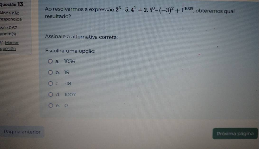 Ao resolvermos a expressão 2^3-5.4^1+2.5^0-(-3)^2+1^(1026) , obteremos qual
Ainda não
respondida resultado?
Vale 0,67
ponto(s). Assinale a alternativa correta:
Marcar
questão Escolha uma opção:
a. 1036
b. 15
c. -18
d. 1007
e. 0
Página anterior Próxima página