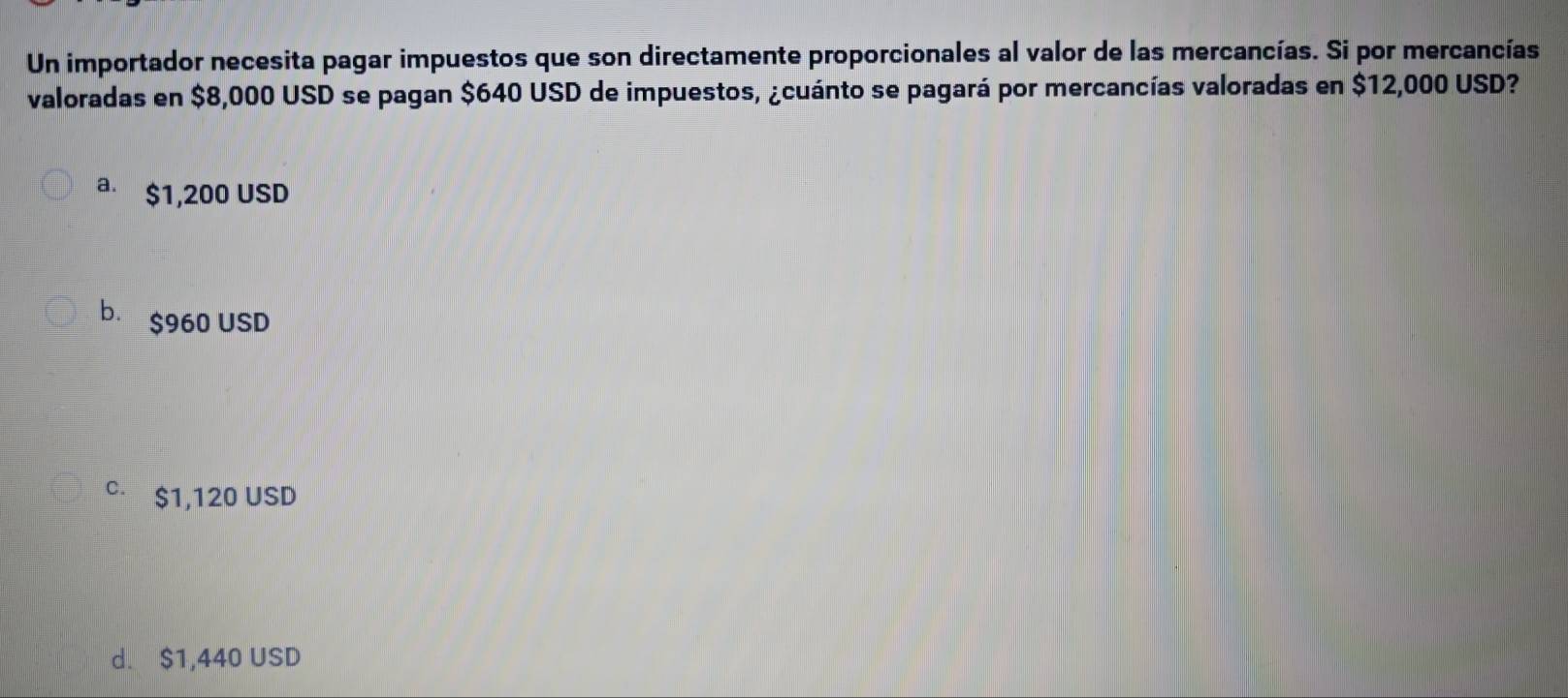 Un importador necesita pagar impuestos que son directamente proporcionales al valor de las mercancías. Si por mercancías
valoradas en $8,000 USD se pagan $640 USD de impuestos, ¿cuánto se pagará por mercancías valoradas en $12,000 USD?
a $1,200 USD
b. $960 USD
C $1,120 USD
d. $1,440 USD