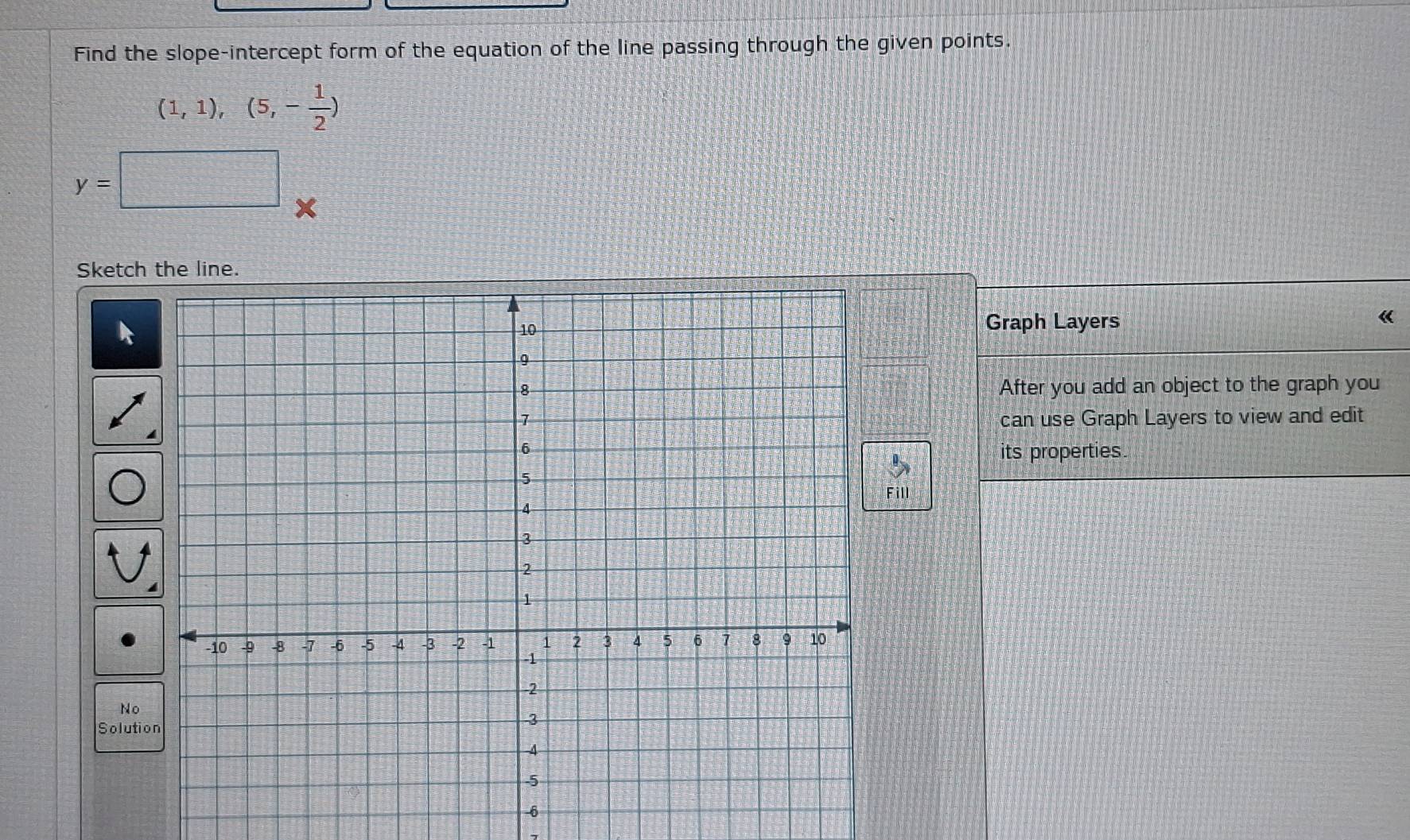 Find the slope-intercept form of the equation of the line passing through the given points.
(1,1),(5,- 1/2 )
y=
Sketch the line. 
Graph Layers « 
After you add an object to the graph you 
can use Graph Layers to view and edit 
its properties. 
Fill 
No 
Soluti
-6