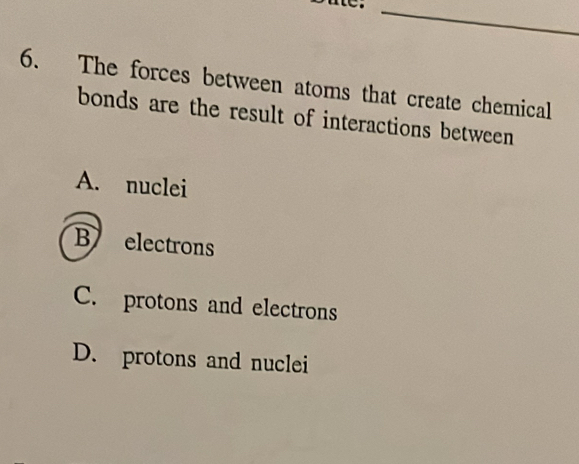 The forces between atoms that create chemical
bonds are the result of interactions between
A. nuclei
B electrons
C. protons and electrons
D. protons and nuclei