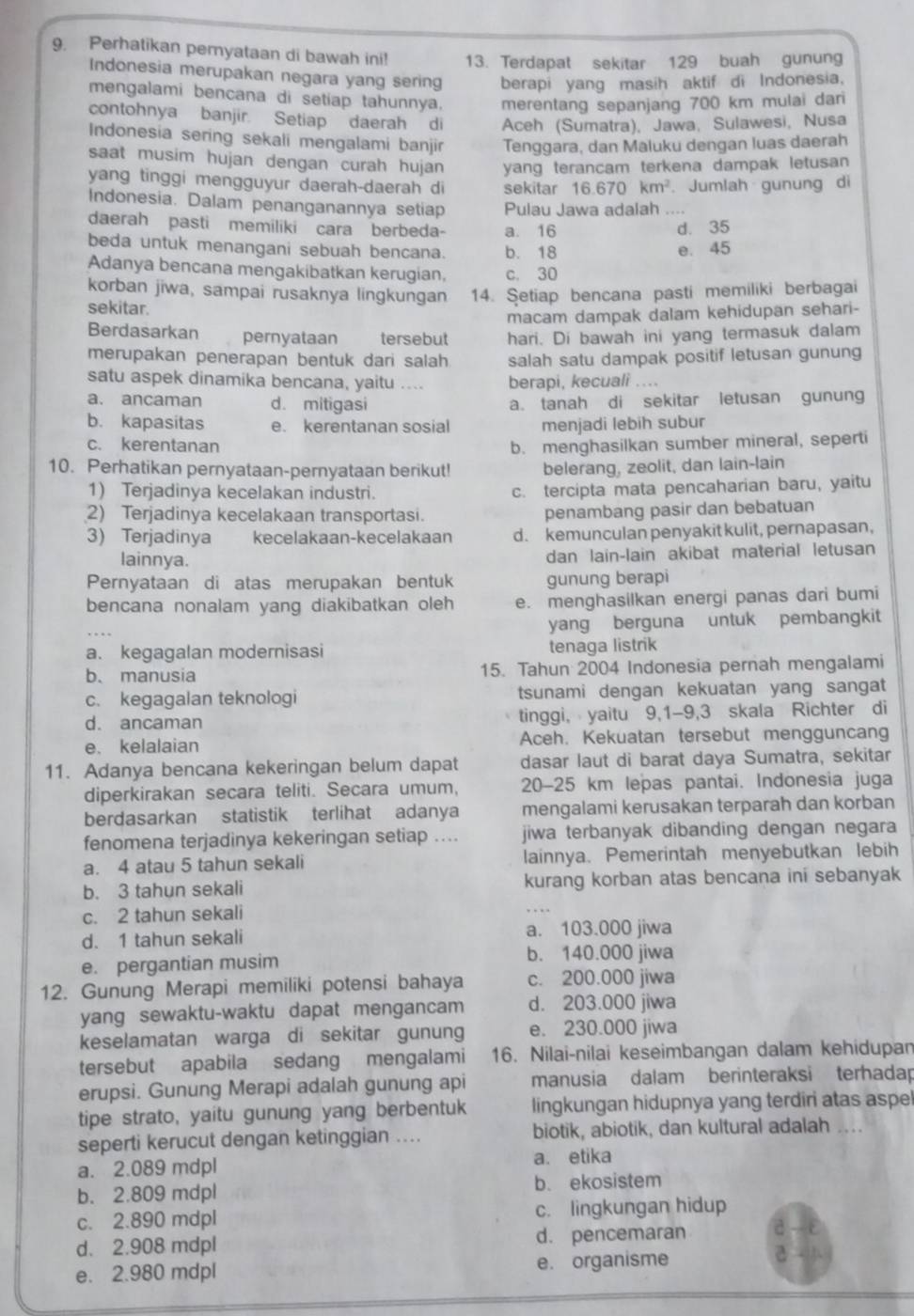 Perhatikan peryataan di bawah ini! 13. Terdapat sekitar 129 buah gunung
Indonesia merupakan negara yang sering berapi yang masih aktif di Indonesia,
mengalami bencana di setiap tahunnya. merentang sepanjang 700 km mulai dari
contohnya banjir. Setiap daerah di Aceh (Sumatra), Jawa, Sulawesi, Nusa
Indonesia sering sekali mengalami banjir Tenggara, dan Maluku dengan luas daerah
saat musim hujan dengan curah hujan yang terancam terkena dampak letusan
yang tinggi mengguyur daerah-daerah di sekitar 16.670km^2 Jumlah gunung di
Indonesia. Dalam penanganannya setiap Pulau Jawa adalah ....
daerah pasti memiliki cara berbeda- a. 16 d. 35
beda untuk menangani sebuah bencana. b. 18 e. 45
Adanya bencana mengakibatkan kerugian, c. 30
korban jiwa, sampai rusaknya lingkungan 14. Şetiap bencana pasti memiliki berbagai
sekitar.
macam dampak dalam kehidupan sehari-
Berdasarkan pernyataan tersebut hari. Di bawah ini yang termasuk dalam
merupakan penerapan bentuk dari salah salah satu dampak positif letusan gunung
satu aspek dinamika bencana, yaitu .... berapi, kecuali ....
a. ancaman d. mitigasi a. tanah di sekitar letusan gunung
b. kapasitas e. kerentanan sosial menjadi lebih subur
c. kerentanan b. menghasilkan sumber mineral, seperti
10. Perhatikan pernyataan-pernyataan berikut! belerang, zeolit, dan lain-lain
1) Terjadinya kecelakan industri. c. tercipta mata pencaharian baru, yaitu
2) Terjadinya kecelakaan transportasi.
penambang pasir dan bebatuan
3) Terjadinya kecelakaan-kecelakaan d. kemunculan penyakit kulit, pernapasan,
lainnya. dan lain-lain akibat material letusan
Pernyataan di atas merupakan bentuk gunung berapi
bencana nonalam yang diakibatkan oleh e. menghasilkan energi panas dari bumi
yang berguna untuk pembangkit
a. kegagalan modernisasi tenaga listrik
b. manusia 15. Tahun 2004 Indonesia pernah mengalami
c. kegagalan teknologi tsunami dengan kekuatan yang sangat
d. ancaman tinggi, yaitu 9,1-9,3 skala Richter di
e. kelalaian Aceh. Kekuatan tersebut mengguncang
11. Adanya bencana kekeringan belum dapat dasar laut di barat daya Sumatra, sekitar
diperkirakan secara teliti. Secara umum, 20-25 km lepas pantai. Indonesia juga
berdasarkan statistik terlihat adanya mengalami kerusakan terparah dan korban
fenomena terjadinya kekeringan setiap .... jiwa terbanyak dibanding dengan negara
a. 4 atau 5 tahun sekali lainnya. Pemerintah menyebutkan lebih
b. 3 tahun sekali kurang korban atas bencana ini sebanyak
c. 2 tahun sekali
d. 1 tahun sekali a. 103.000 jiwa
e. pergantian musim
b. 140.000 jiwa
12. Gunung Merapi memiliki potensi bahaya c. 200.000 jiwa
yang sewaktu-waktu dapat mengancam d. 203.000 jiwa
keselamatan warga di sekitar gunung e. 230.000 jiwa
tersebut apabila sedang mengalami 16. Nilai-nilai keseimbangan dalam kehidupan
erupsi. Gunung Merapi adalah gunung api manusia dalam berinteraksi terhadap
tipe strato, yaitu gunung yang berbentuk lingkungan hidupnya yang terdiri atas aspe
seperti kerucut dengan ketinggian .... biotik, abiotik, dan kultural adalah ...
a. 2.089 mdpl a. etika
b. 2.809 mdpl b. ekosistem
c. 2.890 mdpl c. lingkungan hidup
d. 2.908 mdpl d. pencemaran
e. 2.980 mdpl e. organisme