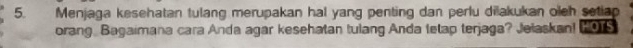 Menjaga kesehatan tulang merupakan hal yang penting dan perlu dilakukan oleh setiap HOTS 
orang Bagaimana cara Anda agar kesehatan tulang Anda letap terjaga? Jelaskan!