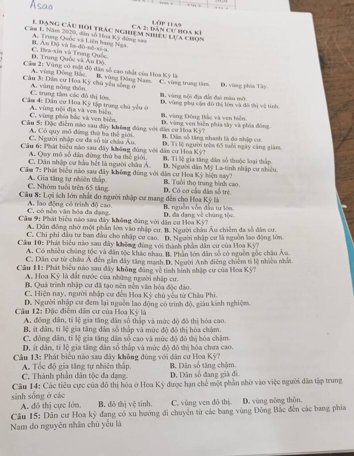 Lớp 11A9
CA 2: dân cư hoa kỉ
1. Dạng câu hỏi trâc nghiệm nhiều lựa chọn
Câu 1. Năm 2020, dân số Hoa Kỳ đứng sau
A. Trung Quốc và Liên bang Nga.
B. Ấn Độ và In-đô-nê-xi-a.
C. Bra-xin và Trung Quốc
D. Trung Quốc và Ấn Độ.
Câu 2: Vùng có mật độ dân số cao nhất của Hoa Kỳ là
A. vùng Đông Bắc. B. vùng Đông Nam.
Câu 3: Dân cư Hoa Kỳ chủ yếu sống ở C. vùng trung tâm. D. vùng phía Tây.
A. vùng nông thôn.
C. trung tâm các đô thị lớn B. vùng nội địa đất đai màu mỡ.
Câu 4: Dân cư Hoa Kỳ tập trung chủ yếu ở D. vùng phụ cận đô thị lớn và đô thị vệ tỉnh.
A. vùng nội địa và ven biển B. vùng Đông Bắc và ven biển.
C. vùng phía bắc và ven biển. D. vùng ven biên phía tây và phía đông
Câu 5: Đặc điểm nào sau dây không đúng với dân cư Hoa Kỳ?
A. Có quy mô đứng thứ ba thể giới. B. Dân số tăng nhanh là do nhập cư.
C. Người nhập cư đa số từ châu Âu. D. Ti lệ người trên 65 tuổi ngày càng giảm.
Câu 6: Phát biểu nào sau dây không đúng với dân cư Hoa Kỳ?
A. Quy mô số dân đứng thứ ba thế giới. B. Ti lệ gia tăng dân số thuộc loại thấp.
C. Dân nhập cư hầu hết là người châu Á. D. Người dân Mỹ La-tinh nhập cư nhiều.
Câu 7: Phát biểu nào sau đây không đúng với dân cư Hoa Kỳ hiện nay?
A. Gia tăng tự nhiên thấp. B. Tuổi thọ trung bình cao.
C. Nhóm tuổi trên 65 tăng. D. Có cơ cầu dân số trẻ.
Câu 8: Lợi ích lớn nhất do người nhập cư mang đến cho Hoa Kỳ là
A. lao động có trình độ cao. B nguồn vốn đầu tư lớn.
C. có nền văn hóa đa dạng D. đa dạng về chúng tộc.
Câu 9: Phát biểu nào sau đây không đúng với dân cư Hoa Kỳ?
A. Dân đông nhờ một phần lớn vào nhập cư. B. Người châu Âu chiếm đa số dân cư.
C. Chi phí đầu tư ban đầu cho nhập cư cao. D. Người nhập cư là nguồn lao động lớn.
Câu 10: Phát biểu nào sau dây không đúng với thành phần dân cư của Hoa Kỳ?
A. Có nhiều chủng tộc và dân tộc khác nhau. B. Phân lớn dân số có nguồn gốc châu Âu.
C. Dân cư từ châu Á đến gần dây tăng mạnh.D. Người Anh điêng chiếm ti lệ nhiều nhất.
Câu 11: Phát biểu nào sau dãy không đúng về tình hình nhập cư của Hoa Kỳ?
A. Hoa Kỳ là đất nước của những người nhập cư.
B. Quá trình nhập cư đã tạo nên nền văn hóa độc đáo.
C. Hiện nay, người nhập cư đến Hoa Kỳ chủ yếu từ Châu Phi.
D. Người nhập cư đem lại nguồn lao động có trình độ, giàu kinh nghiệm.
Câu 12: Đặc điểm dân cư của Hoa Kỳ là
A. đông dân, tỉ lệ gia tăng dân số thấp và mức độ đô thị hóa cao.
B. ít dân, tỉ lệ gia tăng dân số thấp và mức độ đô thị hóa chậm
C. đông dân, tỉ lệ gia tăng dân số cao và mức độ đô thị hóa chậm.
D. ít dân, tỉ lệ gia tăng dân số thấp và mức độ đô thị hóa chưa cao.
Câu 13: Phát biểu nào sau đây không đúng với dân cư Hoa Kỳ?
A. Tốc độ gia tăng tự nhiên thấp. B. Dân số tăng chậm.
C. Thành phần dân tộc đa dạng. D. Dân số đang già đi.
Câu 14: Các tiêu cực của đô thị hóa ở Hoa Kỳ được hạn chế một phần nhờ vào việc người dân tập trung
sinh sống ở các
A. đô thị cực lớn. B. đô thị vệ tinh. C. vùng ven đô thị. D. vùng nông thôn.
Câu 15: Dân cư Hoa kỳ đang có xu hướng di chuyển từ các bang vùng Đông Bắc đến các bang phía
Nam do nguyên nhân chủ yếu là