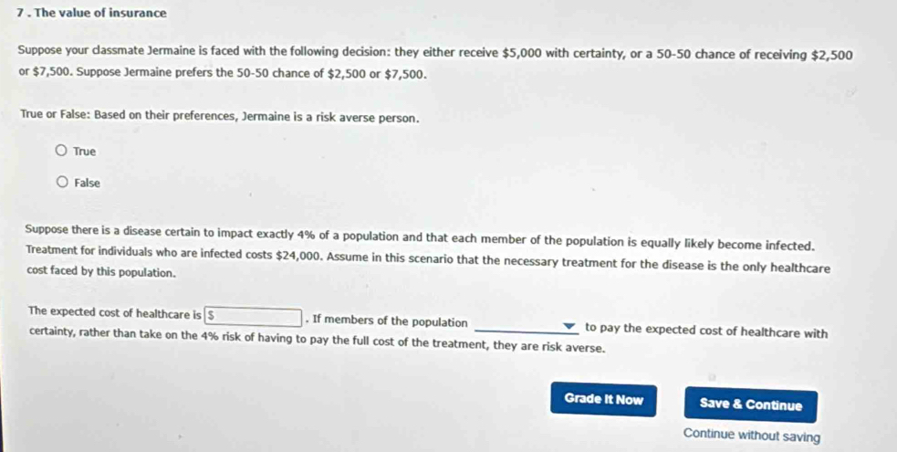 7 . The value of insurance
Suppose your classmate Jermaine is faced with the following decision: they either receive $5,000 with certainty, or a 50-50 chance of receiving $2,500
or $7,500. Suppose Jermaine prefers the 50-50 chance of $2,500 or $7,500.
True or False: Based on their preferences, Jermaine is a risk averse person.
True
False
Suppose there is a disease certain to impact exactly 4% of a population and that each member of the population is equally likely become infected.
Treatment for individuals who are infected costs $24,000. Assume in this scenario that the necessary treatment for the disease is the only healthcare
cost faced by this population.
The expected cost of healthcare is boxed 5. If members of the population _to pay the expected cost of healthcare with
certainty, rather than take on the 4% risk of having to pay the full cost of the treatment, they are risk averse.
Grade It Now Save & Continue
Continue without saving