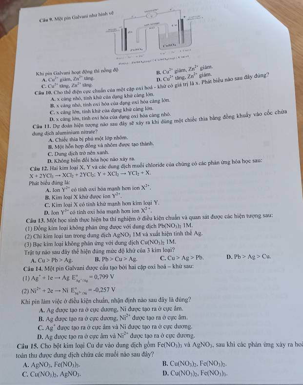 Cầu 9. Một pin Galvani như
Khi pin Galvani hoạt động thi nồng độ B. Cu^(2+) giảm, Zn^(2+) giām.
A. Cu^(2+) giām, Zn^(2+) tǎng tāng。 Zn^(2+) giám.
D. Cu^(2+)
Câu 10. Cho thể cực chuẩn của một cặp oxi hoà - khử có giá trị là x. Phát biểu nào sau đây đúng?
C. Cu^(2+) tāng, Zn^(2+) tāng
A. x cảng nhỏ, tính khử của dạng khử cảng lớn.
B. x càng nhỏ, tính oxi hóa của dạng oxi hóa cảng lớn.
C. x cảng lớn, tính khử của dạng khử cảng lớn.
D. x cảng lớn, tính oxi hóa của đạng oxi hóa cảng nhỏ.
Câu I1. Dự đoàn hiện tượng nào sau đây sẽ xây ra khi dùng một chiếc thia bằng đồng khuẩy vào cốc chứa
dung dịch aluminium nitrate?
A. Chiếc thìa bị phủ một lớp nhõm.
B. Một hỗn hợp đồng và nhôm được tạo thành.
C. Dung dịch trở nên xanh.
D. Không biển đổi hóa học nào xảy ra.
Câu 12. Hai kim loại X, Y và các dung địch muối chloride của chúng có các phản ứng hóa học sau:
X+2YCl_3to XCl_2+2YCl_2;Y+XCl_2to YCl_2+X.
Phát biểu đủng là:
A. Ion Y^(2-) có tính oxi hóa mạnh hơn ion X^(2+).
B. Kim loại X khử được ion Y^(2-)
C. Kim loại X có tính khử mạnh hơn kim loại Y.
D. lon Y^(3+) có tính oxi hỏa mạnh hơn ion X^(2+)
Câu 13. Một học sinh thực hiện ba thí nghiệm ở điều kiện chuẩn và quan sát được các hiện tượng sau:
(1) Đồng kim loại không phản ứng được với dung dịch Pb(NO_3) IM.
(2) Chi kim loại tan trong dung dịch AgNO_3 IM và xuất hiện tinh thể Ag.
(3) Bạc kim loại không phản ứng với dung dịch Cu(NO_3) )1M.
Trật tự nào sau đây thể hiện đúng mức độ khử của 3 kim loại?
A. Cu>Pb>Ag. B. Pb>Cu>Ag. C. Cu>Ag>Pb. D. Pb>Ag>Cu.
Câu 14. Một pin Galvani được cầu tạo bởi hai cặp oxi hoả - khử sau:
(1) Ag^++Ieto AgE_Ag^+/Ag^circ =0,799V
(2) Ni^(2+)+2eto NiE_M^((circ)=-0,257V
Khi pin làm việc ở điều kiện chuẩn, nhận định nào sau đây là đúng?
A. Ag được tạo ra ở cực dương, Ni được tạo ra ở cực âm.
B. Ag được tạo ra ở cực dương. Ni^2+) được tạo ra ở cực âm.
C. Ag" được tạo ra ở cực âm và Ni được tạo ra ở cực dương.
D. Ag được tạo ra ở cực âm và Ni^(2+) được tạo ra ở cực dương.
Câu 15. Cho bột kim loại Cu dư vào dung dịch gồm Fe(NO_3)_3 và AgNO_3 , sau khi các phản ứng xảy ra hoa
toàn thu được dung dịch chứa các muối nào sau đây?
A. AgNO_3.Fe(NO_3)_3. B. Cu(NO_3)_2.Fe(NO_3)_2.
C. Cu(NO_3)_2,AgNO_3. D. Cu(NO_3)_2,Fe(NO_3)_3.