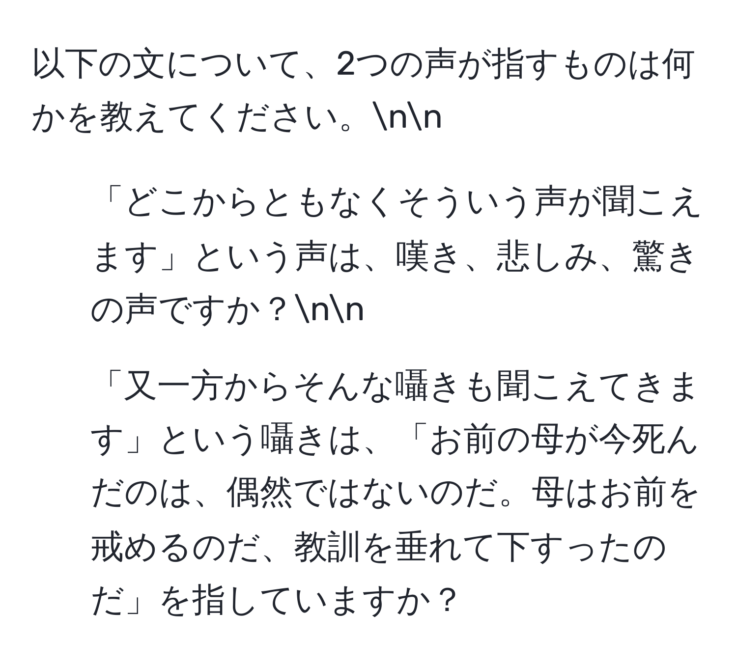 以下の文について、2つの声が指すものは何かを教えてください。nn
1. 「どこからともなくそういう声が聞こえます」という声は、嘆き、悲しみ、驚きの声ですか？nn
2. 「又一方からそんな囁きも聞こえてきます」という囁きは、「お前の母が今死んだのは、偶然ではないのだ。母はお前を戒めるのだ、教訓を垂れて下すったのだ」を指していますか？