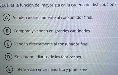 ¿Cuál es la función del mayorista en la cadena de distribución?
A Venden indirectamente al consumidor final.
B Compran y venden en grandes cantidades.
C  Venden directamente al consumidor final.
D Son intermediarios de los fabricantes.
E Intermedian entre minorista y productor.