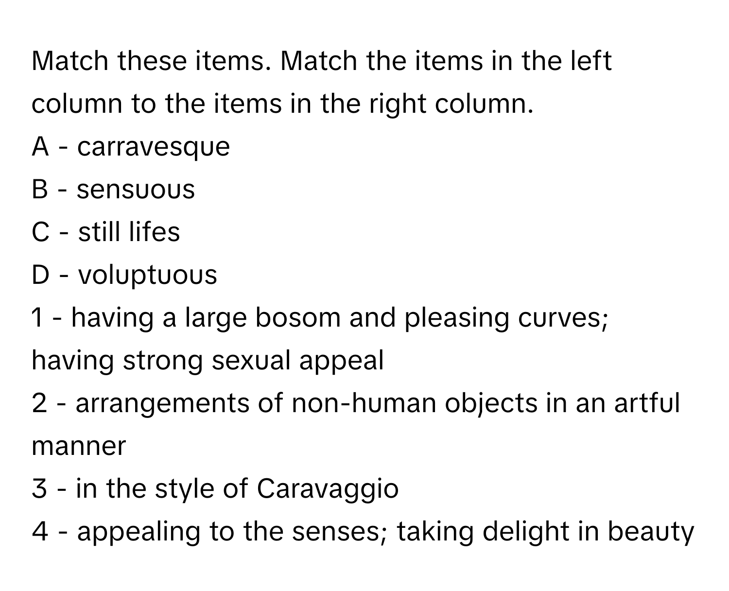 Match these items. Match the items in the left column to the items in the right column.

A - carravesque
B - sensuous
C - still lifes
D - voluptuous

1 - having a large bosom and pleasing curves; having strong sexual appeal
2 - arrangements of non-human objects in an artful manner
3 - in the style of Caravaggio
4 - appealing to the senses; taking delight in beauty