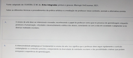 Fonte: adaptado de: OLIVEIRA, D. M. de. Artes integradas: pintura e gravura. Maringá; UniCesumar, 2021.
Sobre as diferentes técnicas e procedimentos da prática artística e a mediação do professor nesse contexto, assinale a alternativa correta
A. O ensino de arte deve ser intencional e inovador, reconhecendo o papel do professor como guia no processo de aprendizagem; enquanto
promove a humanização, criticidade e desenvolvimento estético dos alunos, conectando-se com a vida em sociedade e adaptando-se às
diversas realidades escolares.
B. A intencionalidade pedagógica é fundamental no ensino de arte. Isso signífica que o professor deve seguir rigidamente o currículo
contemplando os conteúdos previstos, independente da diversidade de realidades escolares e das possibilidades criativas que podem
enriquecer a expeniência de aprendizagem.