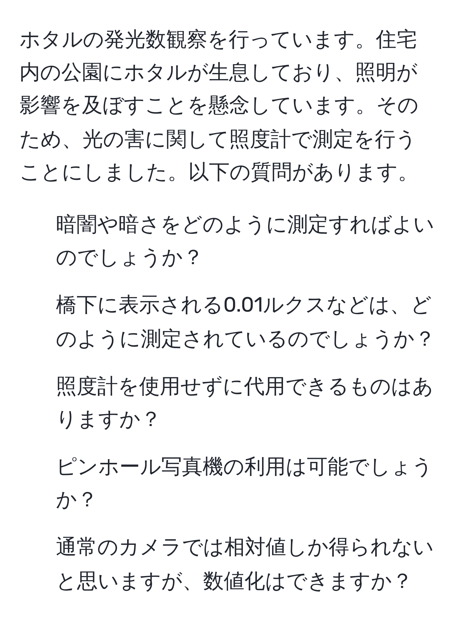 ホタルの発光数観察を行っています。住宅内の公園にホタルが生息しており、照明が影響を及ぼすことを懸念しています。そのため、光の害に関して照度計で測定を行うことにしました。以下の質問があります。  
1. 暗闇や暗さをどのように測定すればよいのでしょうか？  
2. 橋下に表示される0.01ルクスなどは、どのように測定されているのでしょうか？  
3. 照度計を使用せずに代用できるものはありますか？  
4. ピンホール写真機の利用は可能でしょうか？  
5. 通常のカメラでは相対値しか得られないと思いますが、数値化はできますか？