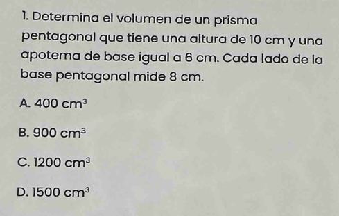 Determina el volumen de un prisma
pentagonal que tiene una altura de 10 cm y una
apotema de base igual a 6 cm. Cada lado de la
base pentagonal mide 8 cm.
A. 400cm^3
B. 900cm^3
C. 1200cm^3
D. 1500cm^3