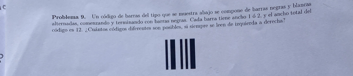 Problema 9. Un código de barras del tipo que se muestra abajo se compone de barras negras y blancas 
alternadas, comenzando y terminando con barras negras. Cada barra tiene ancho 1ó 2, y el ancho total del 
código es 12. ¿Cuántos códigos diferentes son posibles, si siempre se leen de izquierda a derecha?